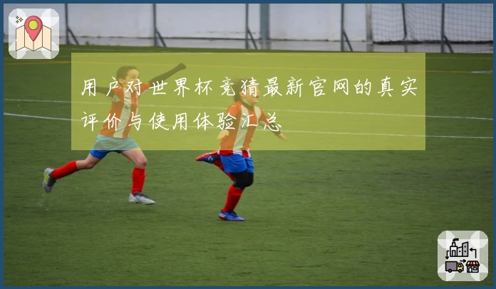 用户对世界杯竞猜最新官网的真实评价与使用体验汇总