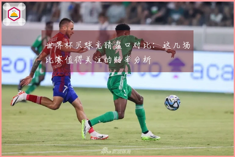 世界杯买球竞猜盘口对比：这几场比赛值得关注的赔率分析