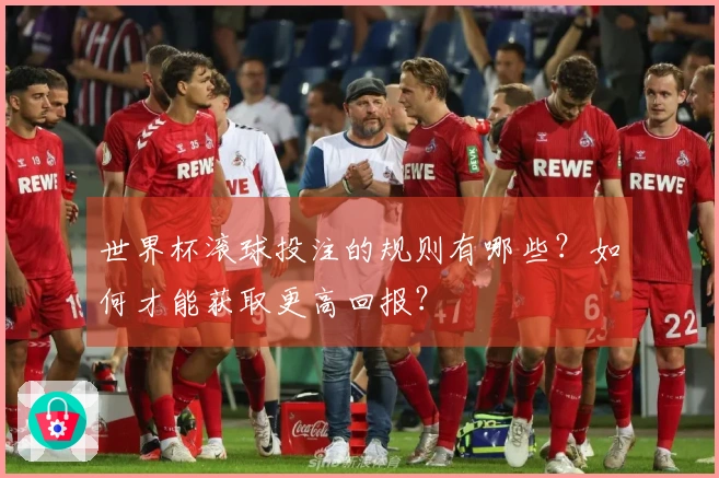 世界杯滚球投注的规则有哪些？如何才能获取更高回报？